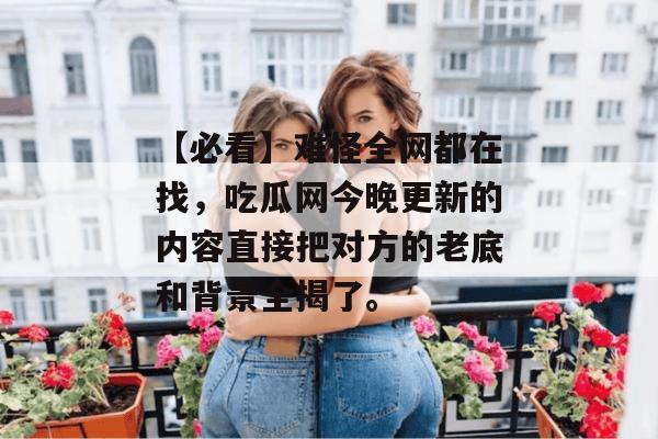 【必看】难怪全网都在找,吃瓜网今晚更新的内容直接把对方的老底和背景全揭了。