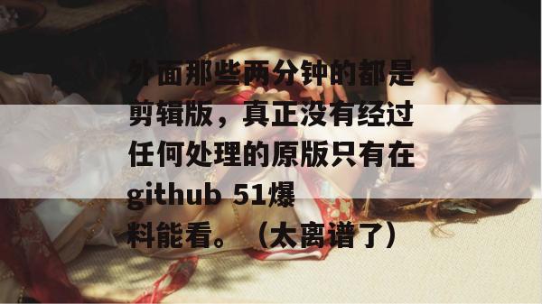 外面那些两分钟的都是剪辑版，真正没有经过任何处理的原版只有在github 51爆料能看。（太离谱了）