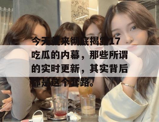 今天就来彻底揭露17吃瓜的内幕,那些所谓的实时更新,其实背后都是这个套路。 今天就来彻底揭露17吃瓜的内幕,那些所谓的实时更新,其实背后都是这个套路。