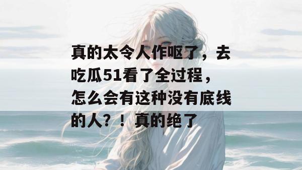 真的太令人作呕了，去吃瓜51看了全过程，怎么会有这种没有底线的人？！真的绝了