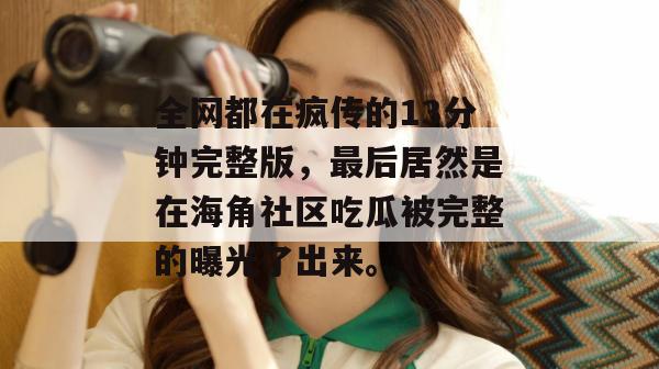 全网都在疯传的13分钟完整版,最后居然是在海角社区吃瓜被完整的曝光了出来。 全网都在疯传的13分钟完整版,最后居然是在海角社区吃瓜被完整的曝光了出来。