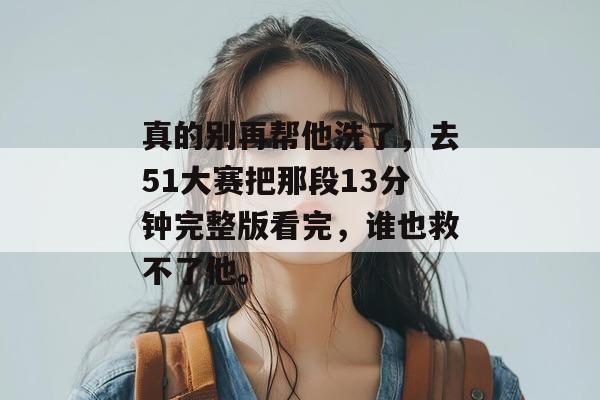 真的别再帮他洗了,去51大赛把那段13分钟完整版看完,谁也救不了他。 真的别再帮他洗了,去51大赛把那段13分钟完整版看完,谁也救不了他。