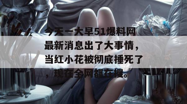 今天一大早51爆料网最新消息出了大事情，当红小花被彻底捶死了，现在全网都在搜。