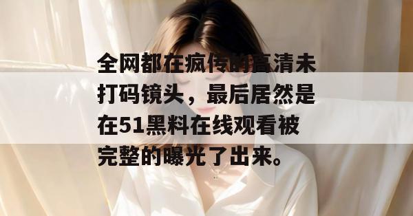 全网都在疯传的高清未打码镜头,最后居然是在51黑料在线观看被完整的曝光了出来。 全网都在疯传的高清未打码镜头,最后居然是在51黑料在线观看被完整的曝光了出来。
