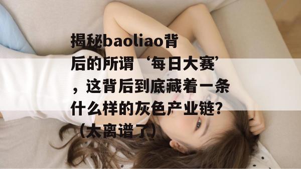 揭秘baoliao背后的所谓‘每日大赛’,这背后到底藏着一条什么样的灰色产业链?(太离谱了) 揭秘baoliao背后的所谓‘每日大赛’,这背后到底藏着一条什么样的灰色产业链?(太离谱了)
