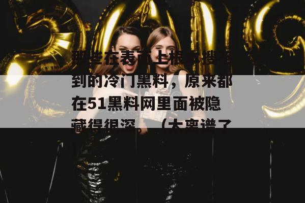那些在表面上根本搜不到的冷门黑料，原来都在51黑料网里面被隐藏得很深。（太离谱了）