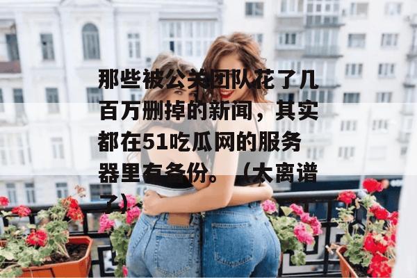 那些被公关团队花了几百万删掉的新闻，其实都在51吃瓜网的服务器里有备份。（太离谱了）