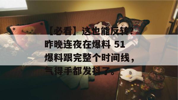【必看】这也能反转？昨晚连夜在爆料 51爆料跟完整个时间线，气得手都发抖了。