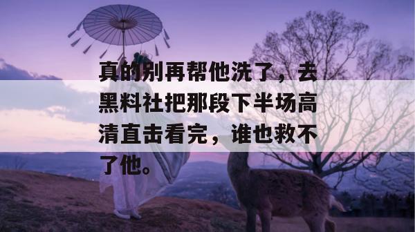 真的别再帮他洗了，去黑料社把那段下半场高清直击看完，谁也救不了他。