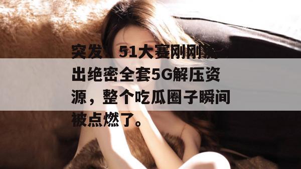突发！51大赛刚刚流出绝密全套5G解压资源，整个吃瓜圈子瞬间被点燃了。