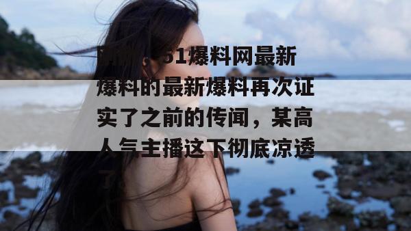刚刚，51爆料网最新爆料的最新爆料再次证实了之前的传闻，某高人气主播这下彻底凉透了。