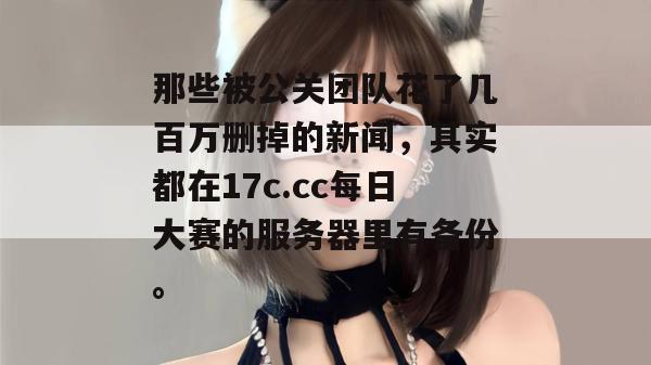 那些被公关团队花了几百万删掉的新闻，其实都在17c.cc每日大赛的服务器里有备份。