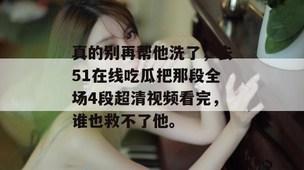 真的别再帮他洗了，去51在线吃瓜把那段全场4段超清视频看完，谁也救不了他。