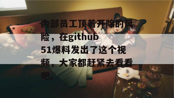 内部员工顶着开除的风险，在github 51爆料发出了这个视频，大家都赶紧去看看吧。