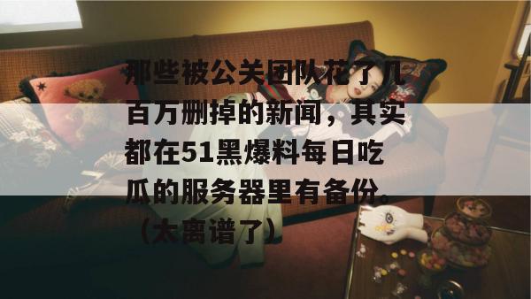 那些被公关团队花了几百万删掉的新闻，其实都在51黑爆料每日吃瓜的服务器里有备份。（太离谱了）