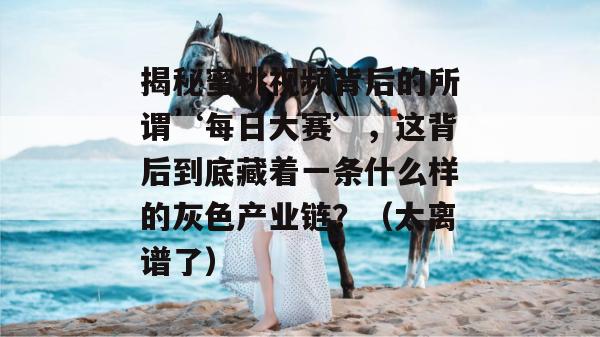 揭秘蜜桃视频背后的所谓‘每日大赛’，这背后到底藏着一条什么样的灰色产业链？（太离谱了）