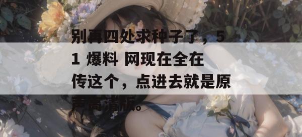 别再四处求种子了，51 爆料 网现在全在传这个，点进去就是原声高清版。