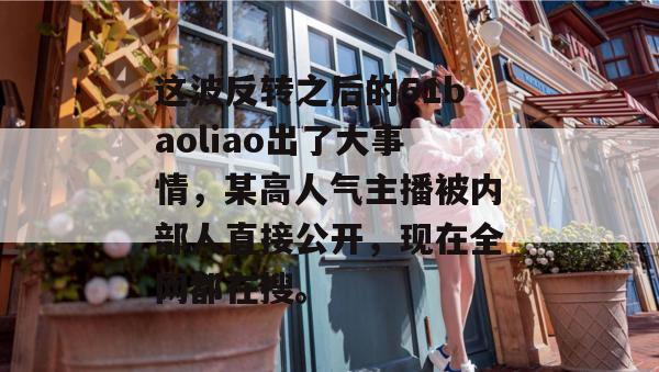 这波反转之后的51baoliao出了大事情，某高人气主播被内部人直接公开，现在全网都在搜。