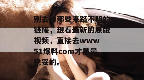 别去碰那些来路不明的链接,想看最新的原版视频,直接去www 51爆料com才是最稳妥的。